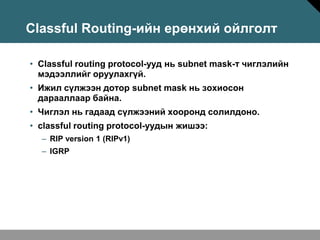 Classful Routing-ийн ерөнхий ойлголт

• Classful routing protocol-ууд нь subnet mask-т чиглэлийн
  мэдээллийг оруулахгүй.
• Ижил сүлжээн дотор subnet mask нь зохиосон
  дарааллаар байна.
• Чиглэл нь гадаад сүлжээний хооронд солилдоно.
• classful routing protocol-уудын жишээ:
  – RIP version 1 (RIPv1)
  – IGRP
 