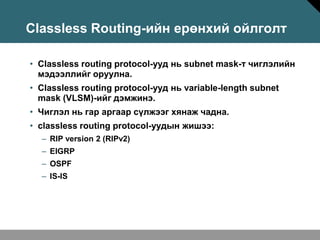 Classless Routing-ийн ерөнхий ойлголт

• Classless routing protocol-ууд нь subnet mask-т чиглэлийн
  мэдээллийг оруулна.
• Classless routing protocol-ууд нь variable-length subnet
  mask (VLSM)-ийг дэмжинэ.
• Чиглэл нь гар аргаар сүлжээг хянаж чадна.
• classless routing protocol-уудын жишээ:
  – RIP version 2 (RIPv2)
  – EIGRP
  – OSPF
  – IS-IS
 