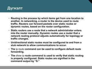 Дүгнэлт

• Routing is the process by which items get from one location to
  another. In networking, a router is the device used to route
  traffic. Routers can forward packets over static routes or
  dynamic routes, based on the router configuration.
• Static routers use a route that a network administrator enters
  into the router manually. Dynamic routes use a router that a
  network routing protocol adjusts automatically for topology or
  traffic changes.
• Unidirectional static routes must be configured to and from a
  stub network to allow communications to occur.
• The ip route command can be used to configure default route
  forwarding.
• The show ip route command is used to verify that static routing
  is properly configured. Static routes are signified in the
  command output by “S.”
 