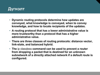 Дүгнэлт

• Dynamic routing protocols determine how updates are
  conveyed, what knowledge is conveyed, when to convey
  knowledge, and how to locate recipients of the updates.
• A routing protocol that has a lower administrative value is
  more trustworthy than a protocol that has a higher
  administrative value.
• There are three classes of routing protocols: distance vector,
  link-state, and balanced hybrid.
• The ip classless command can be used to prevent a router
  from dropping a packet that is destined for an unknown
  subnetwork of a directly attached network if a default route is
  configured.
 