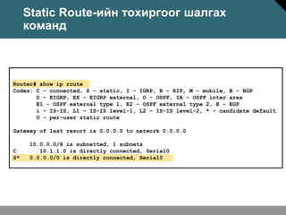 Static Route-ийн тохиргоог шалгах
     команд



Router# show ip route
Codes: C - connected, S - static, I - IGRP, R - RIP, M - mobile, B - BGP
       D - EIGRP, EX - EIGRP external, O - OSPF, IA - OSPF inter area
       E1 - OSPF external type 1, E2 - OSPF external type 2, E - EGP
       i - IS-IS, L1 - IS-IS level-1, L2 - IS-IS level-2, * - candidate default
       U - per-user static route

Gateway of last resort is 0.0.0.0 to network 0.0.0.0

      10.0.0.0/8 is subnetted, 1 subnets
C        10.1.1.0 is directly connected, Serial0
S*    0.0.0.0/0 is directly connected, Serial0
 