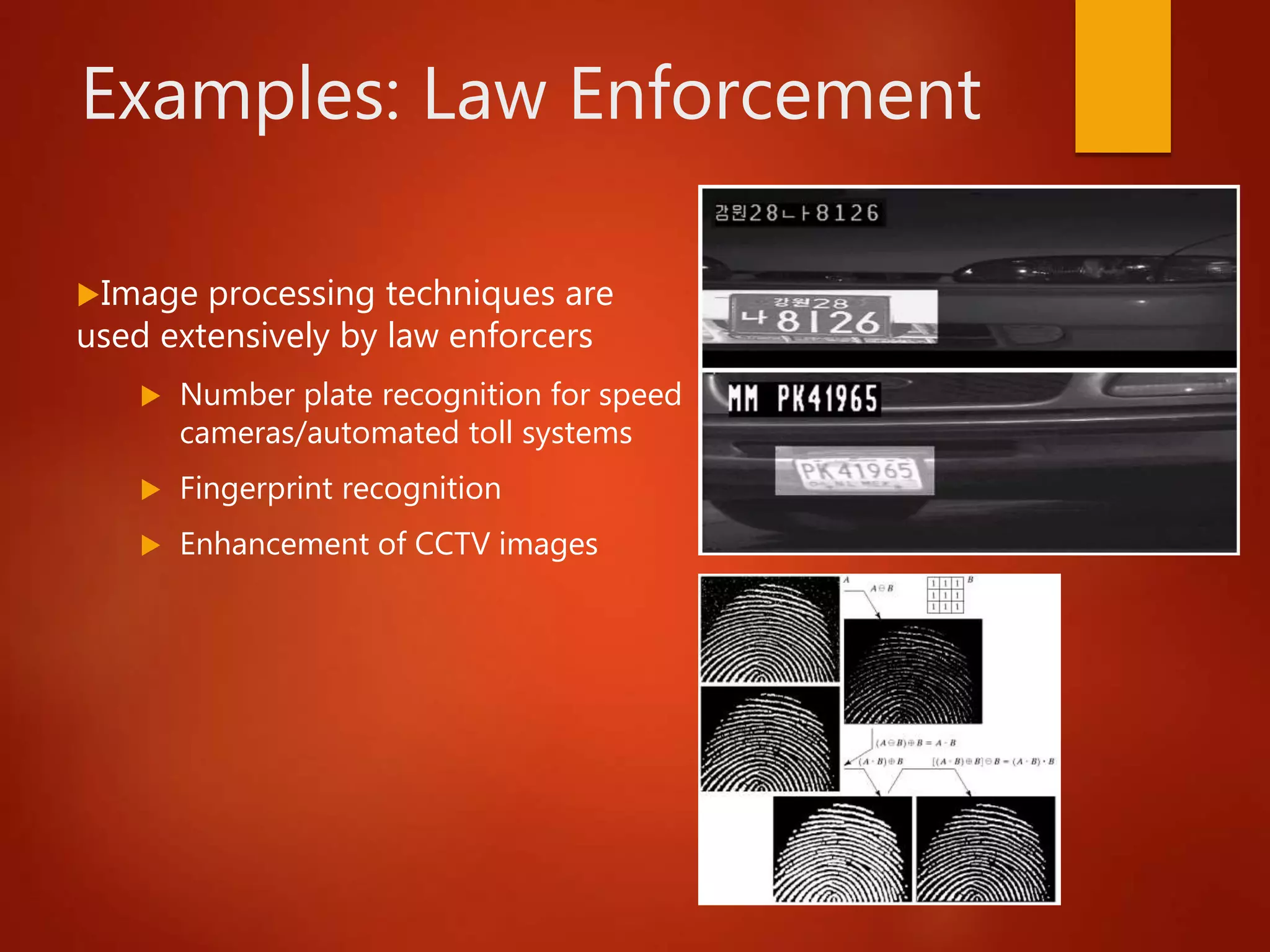 Examples: Law Enforcement
Image processing techniques are
used extensively by law enforcers
 Number plate recognition for speed
cameras/automated toll systems
 Fingerprint recognition
 Enhancement of CCTV images
 