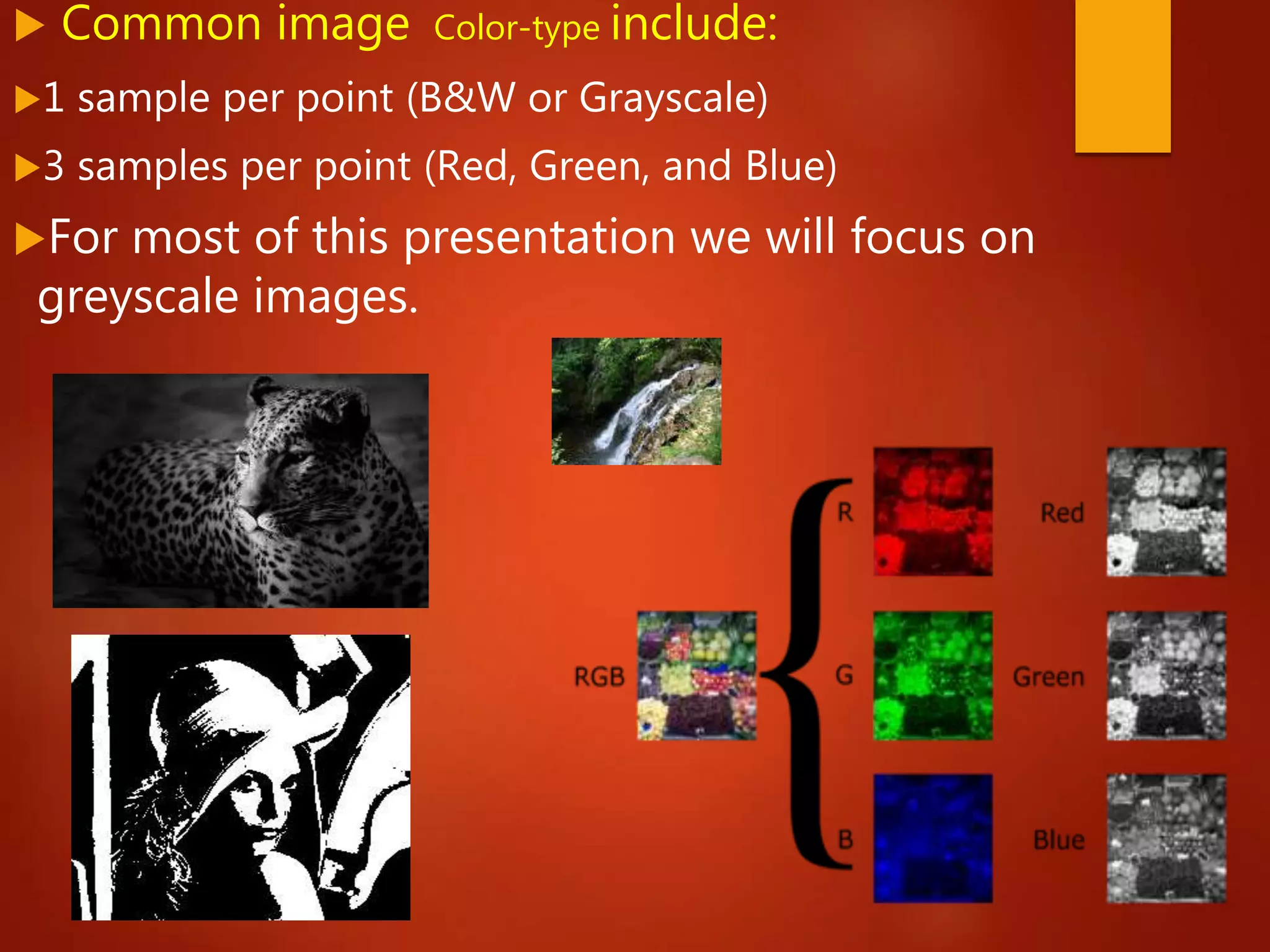  Common image Color-type include:
1 sample per point (B&W or Grayscale)
3 samples per point (Red, Green, and Blue)
For most of this presentation we will focus on
greyscale images.
 