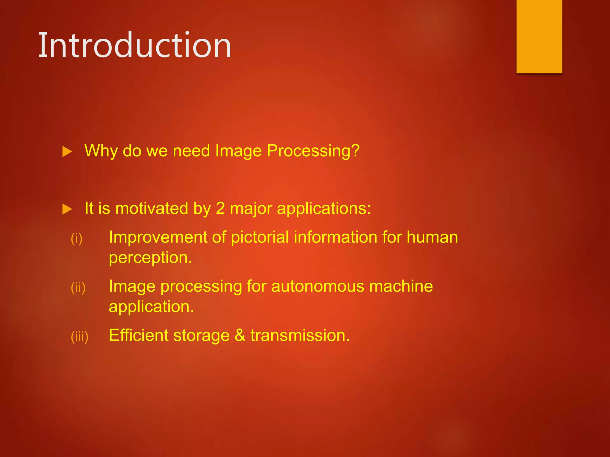 Introduction
 Why do we need Image Processing?
 It is motivated by 2 major applications:
(i) Improvement of pictorial information for human
perception.
(ii) Image processing for autonomous machine
application.
(iii) Efficient storage & transmission.
 