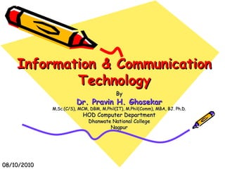 Information & CommunicationInformation & Communication
TechnologyTechnology
ByBy
Dr. Pravin H. GhosekarDr. Pravin H. Ghosekar
M.Sc.(C/S), MCM, DBM, M.Phil(IT), M.Phil(Comm), MBA, BJ. Ph.D.M.Sc.(C/S), MCM, DBM, M.Phil(IT), M.Phil(Comm), MBA, BJ. Ph.D.
HOD Computer DepartmentHOD Computer Department
Dhanwate National CollegeDhanwate National College
NagpurNagpur
08/10/201008/10/2010
 