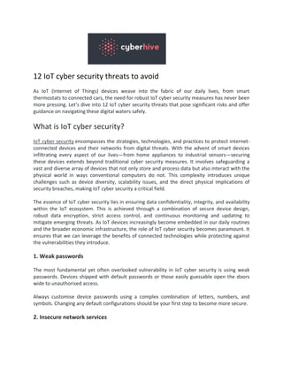 12 IoT cyber security threats to avoid
As IoT (Internet of Things) devices weave into the fabric of our daily lives, from smart
thermostats to connected cars, the need for robust IoT cyber security measures has never been
more pressing. Let’s dive into 12 IoT cyber security threats that pose significant risks and offer
guidance on navigating these digital waters safely.
What is IoT cyber security?
IoT cyber security encompasses the strategies, technologies, and practices to protect internet-
connected devices and their networks from digital threats. With the advent of smart devices
infiltrating every aspect of our lives—from home appliances to industrial sensors—securing
these devices extends beyond traditional cyber security measures. It involves safeguarding a
vast and diverse array of devices that not only store and process data but also interact with the
physical world in ways conventional computers do not. This complexity introduces unique
challenges such as device diversity, scalability issues, and the direct physical implications of
security breaches, making IoT cyber security a critical field.
The essence of IoT cyber security lies in ensuring data confidentiality, integrity, and availability
within the IoT ecosystem. This is achieved through a combination of secure device design,
robust data encryption, strict access control, and continuous monitoring and updating to
mitigate emerging threats. As IoT devices increasingly become embedded in our daily routines
and the broader economic infrastructure, the role of IoT cyber security becomes paramount. It
ensures that we can leverage the benefits of connected technologies while protecting against
the vulnerabilities they introduce.
1. Weak passwords
The most fundamental yet often overlooked vulnerability in IoT cyber security is using weak
passwords. Devices shipped with default passwords or those easily guessable open the doors
wide to unauthorised access.
Always customise device passwords using a complex combination of letters, numbers, and
symbols. Changing any default configurations should be your first step to become more secure.
2. Insecure network services
 