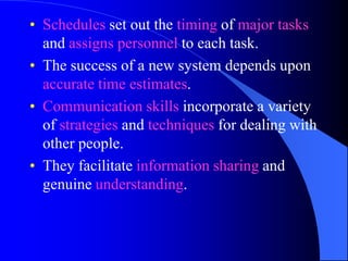 • Schedules set out the timing of major tasks
  and assigns personnel to each task.
• The success of a new system depends upon
  accurate time estimates.
• Communication skills incorporate a variety
  of strategies and techniques for dealing with
  other people.
• They facilitate information sharing and
  genuine understanding.
 