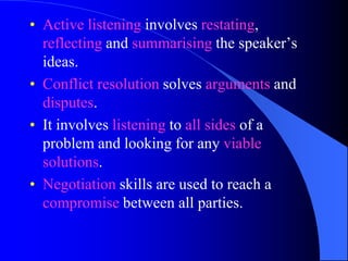 • Active listening involves restating,
  reflecting and summarising the speaker’s
  ideas.
• Conflict resolution solves arguments and
  disputes.
• It involves listening to all sides of a
  problem and looking for any viable
  solutions.
• Negotiation skills are used to reach a
  compromise between all parties.
 