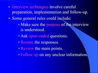 • Interview techniques involve careful
  preparation, implementation and follow-up.
• Some general rules could include:
      • Make sure the purpose of the interview
        is understood.
      • Ask open-ended questions.
      • Restate the responses.
      • Review the main points.
      • Follow up on any unclear information.
 