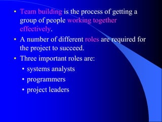 • Team building is the process of getting a
  group of people working together
  effectively.
• A number of different roles are required for
  the project to succeed.
• Three important roles are:
   • systems analysts
   • programmers
   • project leaders
 