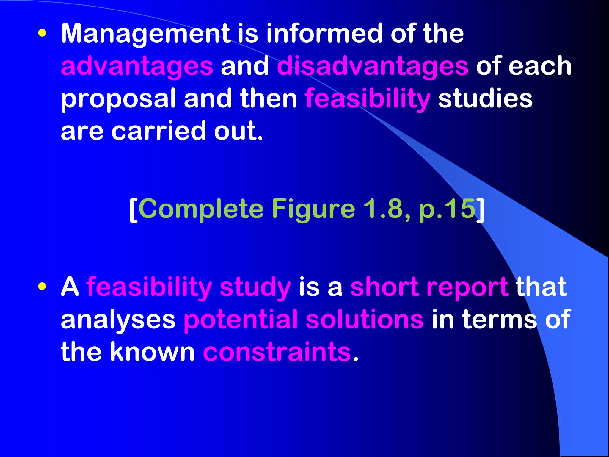 • Management is informed of the
  advantages and disadvantages of each
  proposal and then feasibility studies
  are carried out.

       [Complete Figure 1.8, p.15]

• A feasibility study is a short report that
  analyses potential solutions in terms of
  the known constraints.
 