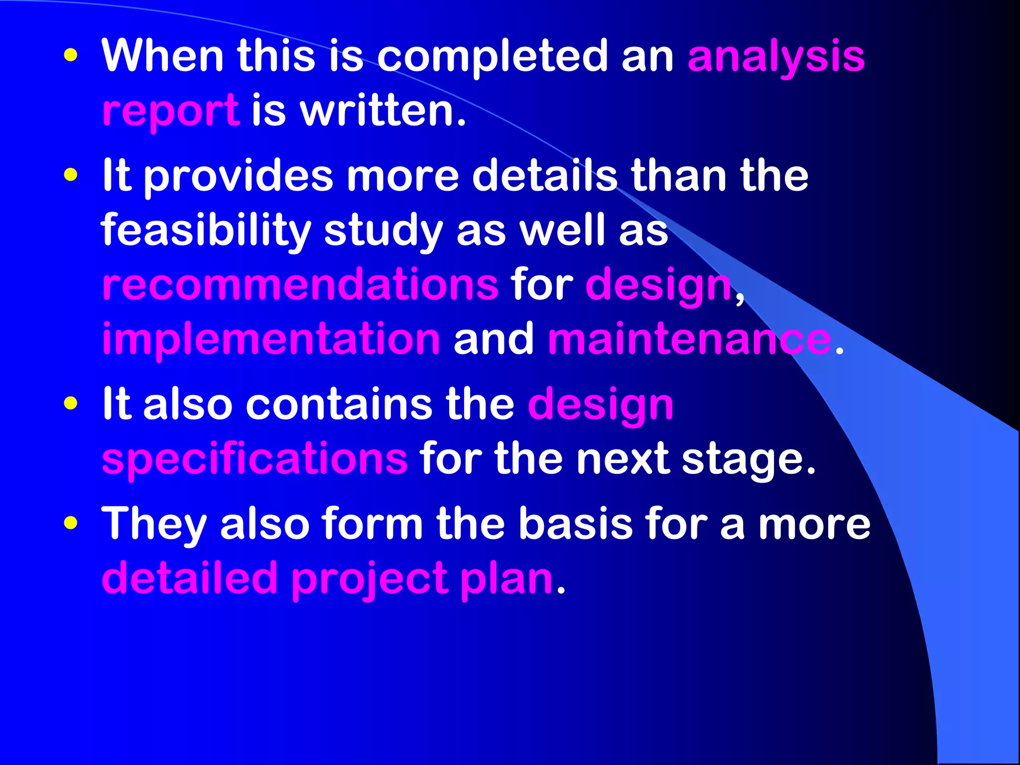 • When this is completed an analysis
  report is written.
• It provides more details than the
  feasibility study as well as
  recommendations for design,
  implementation and maintenance.
• It also contains the design
  specifications for the next stage.
• They also form the basis for a more
  detailed project plan.
 