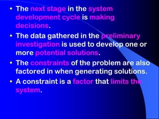 • The next stage in the system
development cycle is making
decisions.
• The data gathered in the preliminary
investigation is used to develop one or
more potential solutions.
• The constraints of the problem are also
factored in when generating solutions.
• A constraint is a factor that limits the
system.

 