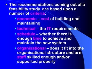 • The recommendations coming out of a
feasibility study are based upon a
number of criteria:
• economic – cost of building and
maintaining
• technical – the IT requirements
• schedule – whether there is
enough time to achieve and
maintain the new system
• organisational – does it fit into the
organisational structure and are
staff skilled enough and/or
supported properly

 
