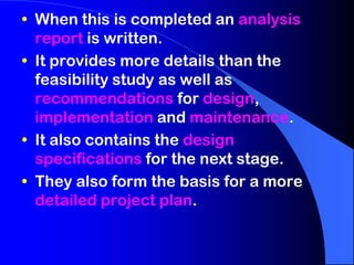 • When this is completed an analysis
report is written.
• It provides more details than the
feasibility study as well as
recommendations for design,
implementation and maintenance.
• It also contains the design
specifications for the next stage.
• They also form the basis for a more
detailed project plan.

 