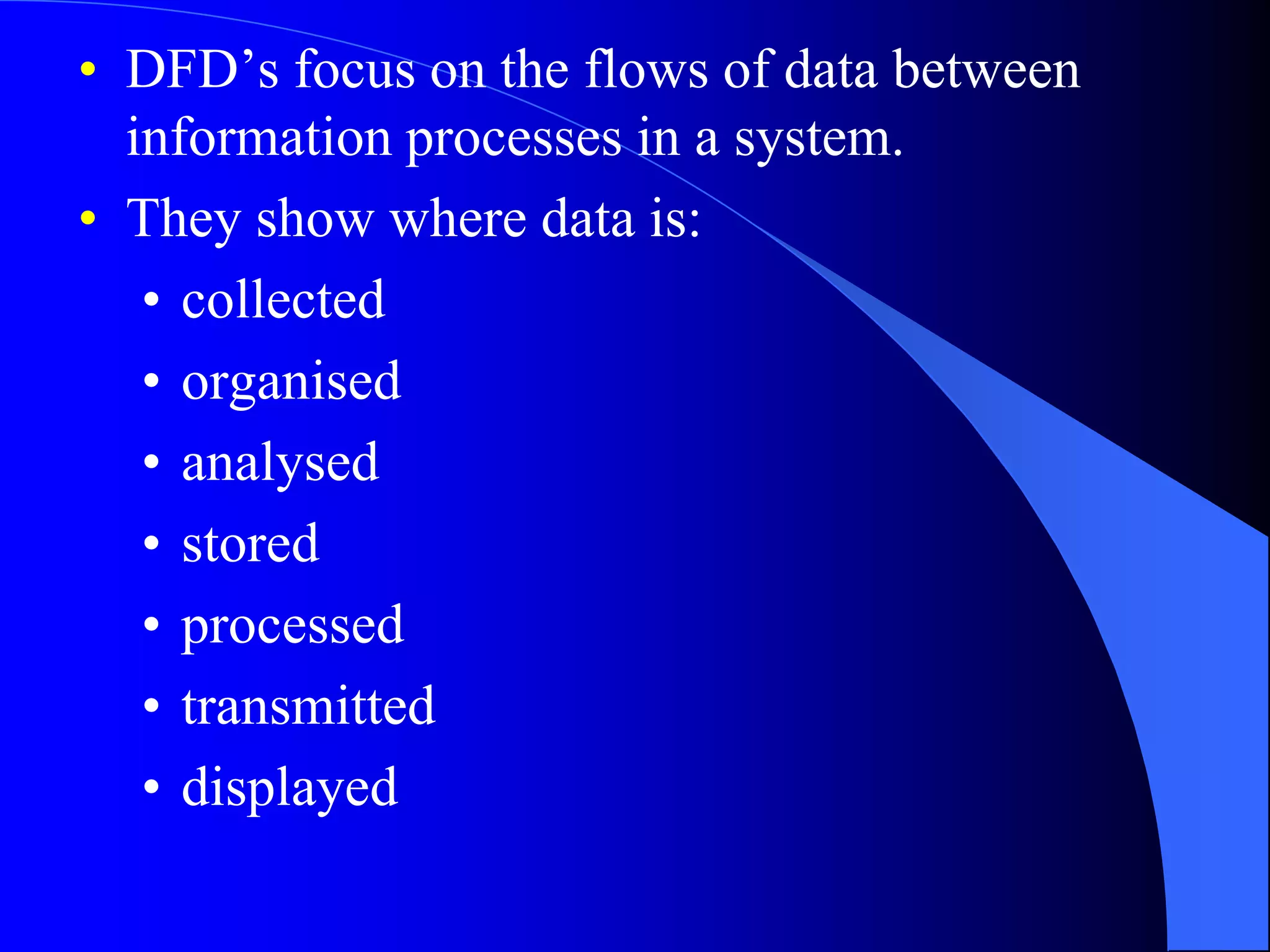 • DFD’s focus on the flows of data between 
information processes in a system. 
• They show where data is: 
• collected 
• organised 
• analysed 
• stored 
• processed 
• transmitted 
• displayed 
 
