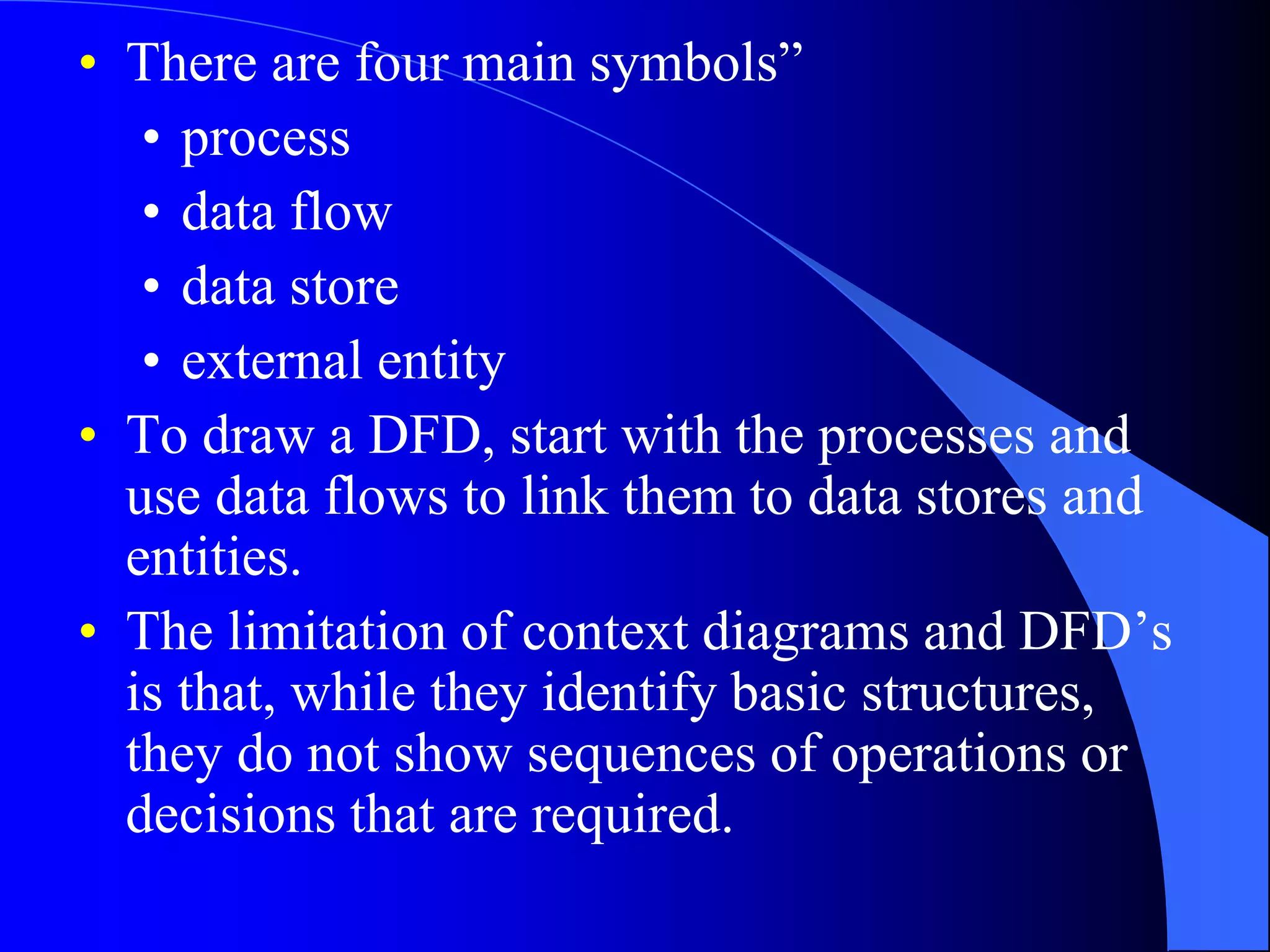 • There are four main symbols” 
• process 
• data flow 
• data store 
• external entity 
• To draw a DFD, start with the processes and 
use data flows to link them to data stores and 
entities. 
• The limitation of context diagrams and DFD’s 
is that, while they identify basic structures, 
they do not show sequences of operations or 
decisions that are required. 
 