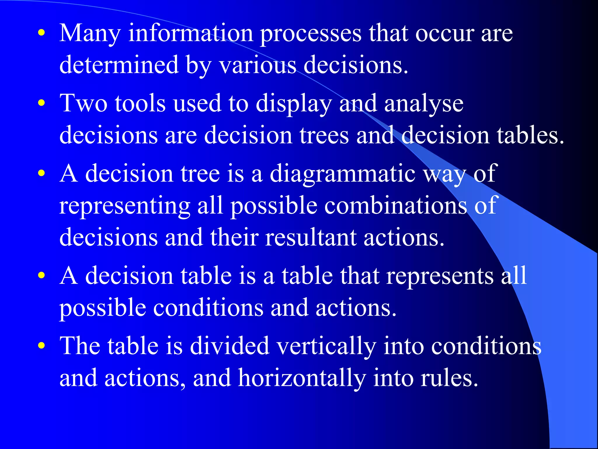 • Many information processes that occur are 
determined by various decisions. 
• Two tools used to display and analyse 
decisions are decision trees and decision tables. 
• A decision tree is a diagrammatic way of 
representing all possible combinations of 
decisions and their resultant actions. 
• A decision table is a table that represents all 
possible conditions and actions. 
• The table is divided vertically into conditions 
and actions, and horizontally into rules. 
 