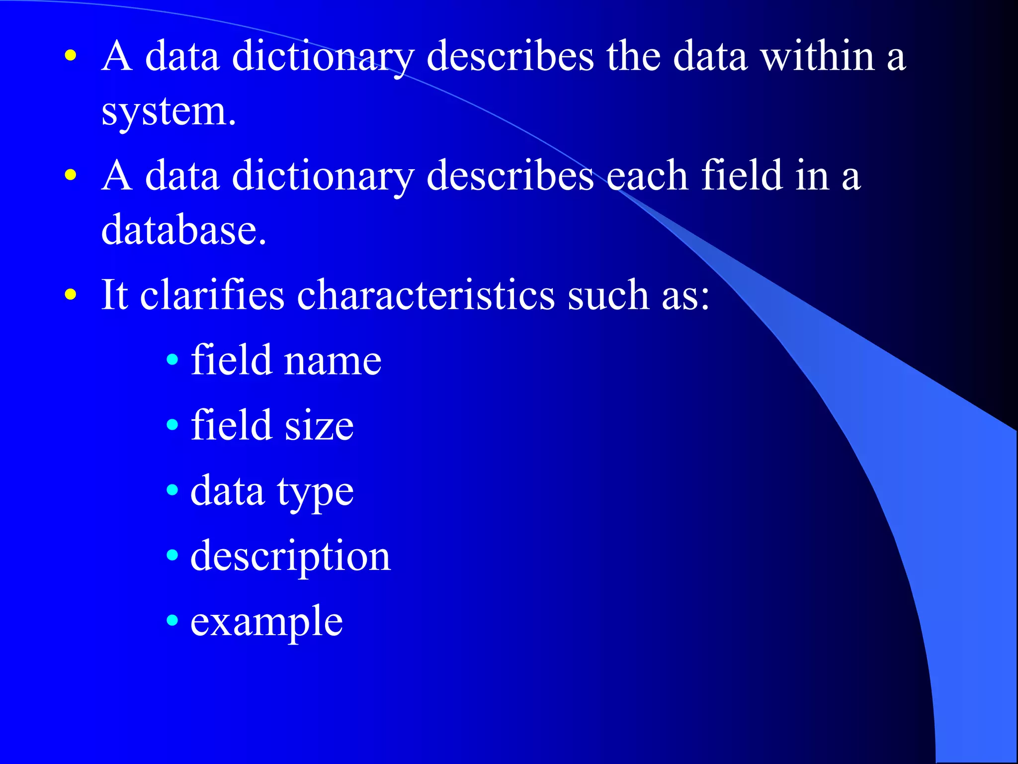 • A data dictionary describes the data within a 
system. 
• A data dictionary describes each field in a 
database. 
• It clarifies characteristics such as: 
• field name 
• field size 
• data type 
• description 
• example 
 