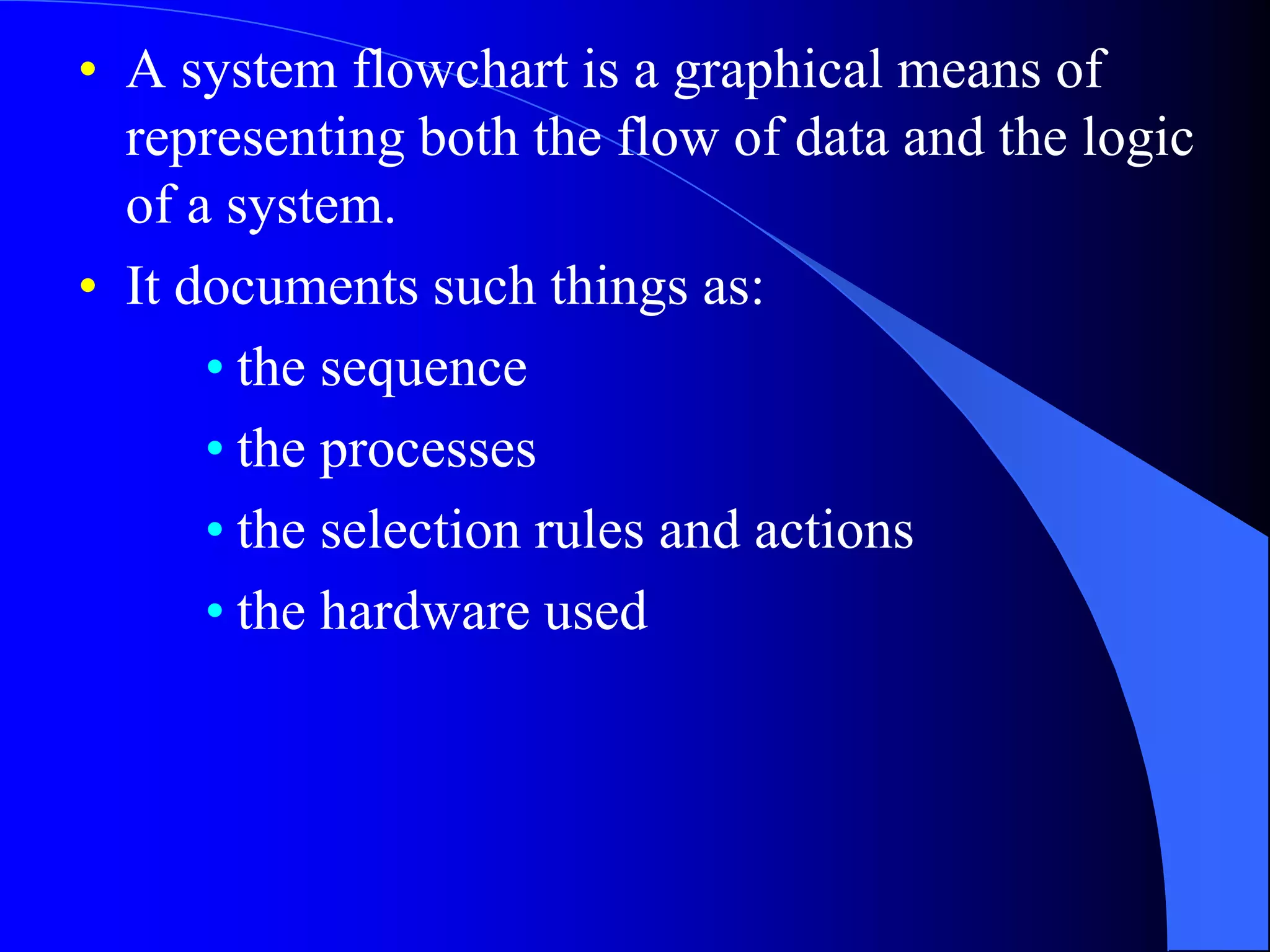 • A system flowchart is a graphical means of 
representing both the flow of data and the logic 
of a system. 
• It documents such things as: 
• the sequence 
• the processes 
• the selection rules and actions 
• the hardware used 
