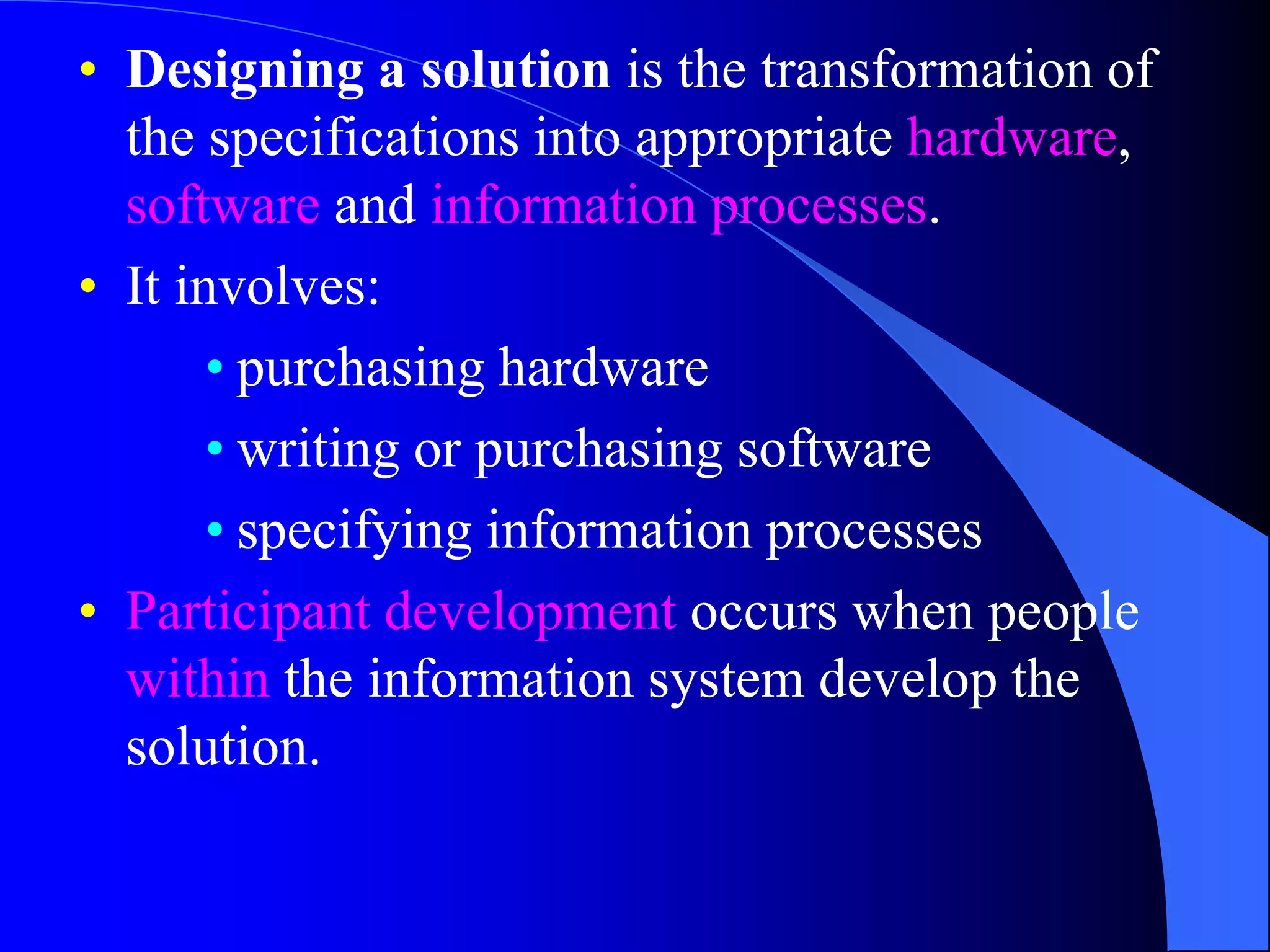 • Designing a solution is the transformation of 
the specifications into appropriate hardware, 
software and information processes. 
• It involves: 
• purchasing hardware 
• writing or purchasing software 
• specifying information processes 
• Participant development occurs when people 
within the information system develop the 
solution. 
 