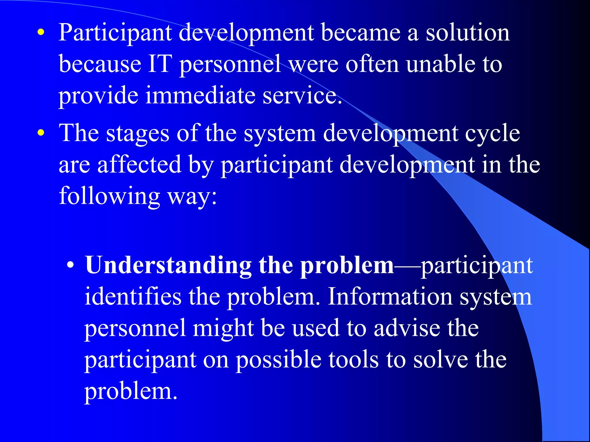 • Participant development became a solution 
because IT personnel were often unable to 
provide immediate service. 
• The stages of the system development cycle 
are affected by participant development in the 
following way: 
• Understanding the problem—participant 
identifies the problem. Information system 
personnel might be used to advise the 
participant on possible tools to solve the 
problem. 
 