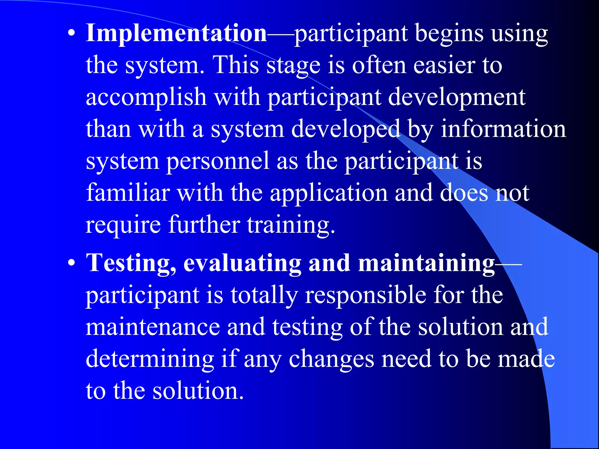 • Implementation—participant begins using 
the system. This stage is often easier to 
accomplish with participant development 
than with a system developed by information 
system personnel as the participant is 
familiar with the application and does not 
require further training. 
• Testing, evaluating and maintaining— 
participant is totally responsible for the 
maintenance and testing of the solution and 
determining if any changes need to be made 
to the solution. 
 