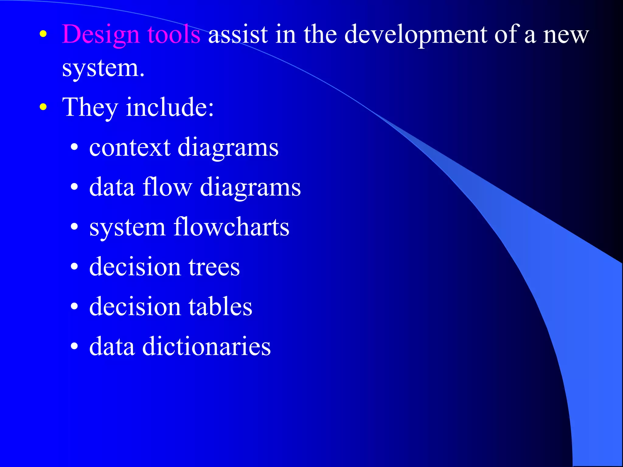 • Design tools assist in the development of a new 
system. 
• They include: 
• context diagrams 
• data flow diagrams 
• system flowcharts 
• decision trees 
• decision tables 
• data dictionaries 
 