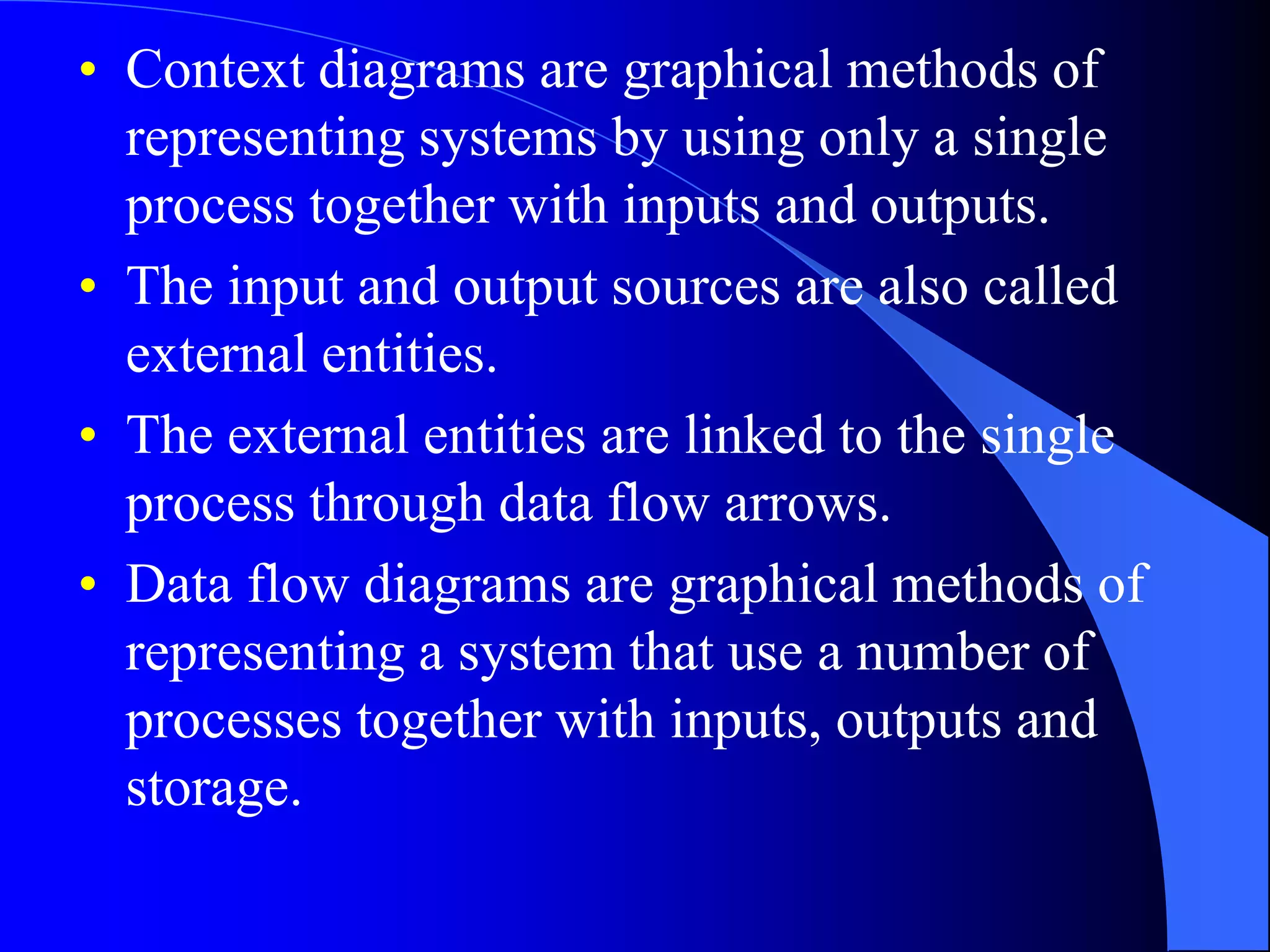 • Context diagrams are graphical methods of 
representing systems by using only a single 
process together with inputs and outputs. 
• The input and output sources are also called 
external entities. 
• The external entities are linked to the single 
process through data flow arrows. 
• Data flow diagrams are graphical methods of 
representing a system that use a number of 
processes together with inputs, outputs and 
storage. 
 