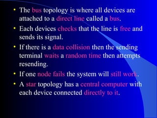 • The bus topology is where all devices are
attached to a direct line called a bus.
• Each devices checks that the line is free and
sends its signal.
• If there is a data collision then the sending
terminal waits a random time then attempts
resending.
• If one node fails the system will still work.
• A star topology has a central computer with
each device connected directly to it.
 