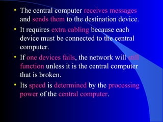 • The central computer receives messages
and sends them to the destination device.
• It requires extra cabling because each
device must be connected to the central
computer.
• If one devices fails, the network will still
function unless it is the central computer
that is broken.
• Its speed is determined by the processing
power of the central computer.
 