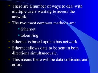 • There are a number of ways to deal with
multiple users wanting to access the
network.
• The two most common methods are:
• Ethernet
• token ring
• Ethernet is based upon a bus network.
• Ethernet allows data to be sent in both
directions simultaneously.
• This means there will be data collisions and
errors
 