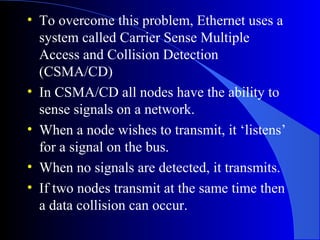 • To overcome this problem, Ethernet uses a
system called Carrier Sense Multiple
Access and Collision Detection
(CSMA/CD)
• In CSMA/CD all nodes have the ability to
sense signals on a network.
• When a node wishes to transmit, it ‘listens’
for a signal on the bus.
• When no signals are detected, it transmits.
• If two nodes transmit at the same time then
a data collision can occur.
 