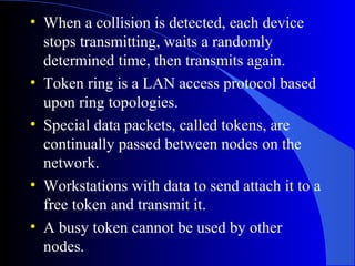 • When a collision is detected, each device
stops transmitting, waits a randomly
determined time, then transmits again.
• Token ring is a LAN access protocol based
upon ring topologies.
• Special data packets, called tokens, are
continually passed between nodes on the
network.
• Workstations with data to send attach it to a
free token and transmit it.
• A busy token cannot be used by other
nodes.
 
