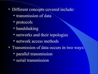 • Different concepts covered include:
• transmission of data
• protocols
• handshaking
• networks and their topologies
• network access methods
• Transmission of data occurs in two ways:
• parallel transmission
• serial transmission
 