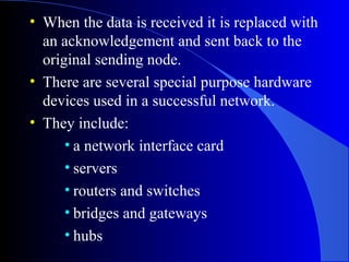 • When the data is received it is replaced with
an acknowledgement and sent back to the
original sending node.
• There are several special purpose hardware
devices used in a successful network.
• They include:
• a network interface card
• servers
• routers and switches
• bridges and gateways
• hubs
 