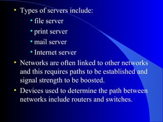 • Types of servers include:
• file server
• print server
• mail server
• Internet server
• Networks are often linked to other networks
and this requires paths to be established and
signal strength to be boosted.
• Devices used to determine the path between
networks include routers and switches.
 