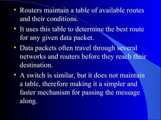 • Routers maintain a table of available routes
and their conditions.
• It uses this table to determine the best route
for any given data packet.
• Data packets often travel through several
networks and routers before they reach their
destination.
• A switch is similar, but it does not maintain
a table, therefore making it a simpler and
faster mechanism for passing the message
along.
 