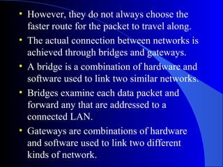 • However, they do not always choose the
faster route for the packet to travel along.
• The actual connection between networks is
achieved through bridges and gateways.
• A bridge is a combination of hardware and
software used to link two similar networks.
• Bridges examine each data packet and
forward any that are addressed to a
connected LAN.
• Gateways are combinations of hardware
and software used to link two different
kinds of network.
 