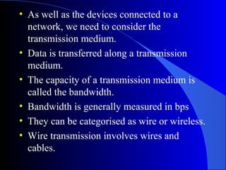 • As well as the devices connected to a
network, we need to consider the
transmission medium.
• Data is transferred along a transmission
medium.
• The capacity of a transmission medium is
called the bandwidth.
• Bandwidth is generally measured in bps
• They can be categorised as wire or wireless.
• Wire transmission involves wires and
cables.
 