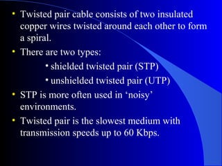 • Twisted pair cable consists of two insulated
copper wires twisted around each other to form
a spiral.
• There are two types:
• shielded twisted pair (STP)
• unshielded twisted pair (UTP)
• STP is more often used in ‘noisy’
environments.
• Twisted pair is the slowest medium with
transmission speeds up to 60 Kbps.
 