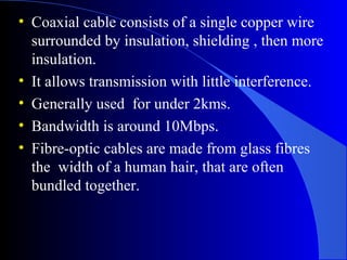 • Coaxial cable consists of a single copper wire
surrounded by insulation, shielding , then more
insulation.
• It allows transmission with little interference.
• Generally used for under 2kms.
• Bandwidth is around 10Mbps.
• Fibre-optic cables are made from glass fibres
the width of a human hair, that are often
bundled together.
 