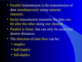 • Parallel transmission is the transmission of
data simultaneously using separate
channels.
• Serial transmission transmits the data one
bit after the other along one channel.
• Parallel is faster, but can only be used over
shorter distances.
• The direction of data flow can be:
• simplex
• half-duplex
• full-duplex
 