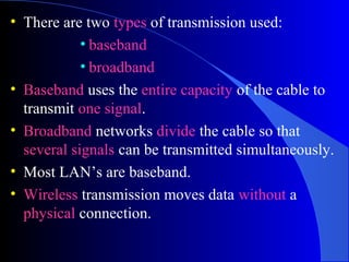 • There are two types of transmission used:
• baseband
• broadband
• Baseband uses the entire capacity of the cable to
transmit one signal.
• Broadband networks divide the cable so that
several signals can be transmitted simultaneously.
• Most LAN’s are baseband.
• Wireless transmission moves data without a
physical connection.
 