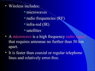 • Wireless includes:
• microwaves
• radio frequencies (RF)
• infra-red (IR)
• satellites
• A microwave is a high frequency radio signal
that requires antennae no further than 50 km
apart.
• It is faster than coaxial or regular telephone
lines and relatively error-free.
 
