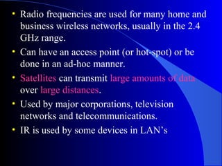 • Radio frequencies are used for many home and
business wireless networks, usually in the 2.4
GHz range.
• Can have an access point (or hot-spot) or be
done in an ad-hoc manner.
• Satellites can transmit large amounts of data
over large distances.
• Used by major corporations, television
networks and telecommunications.
• IR is used by some devices in LAN’s
 