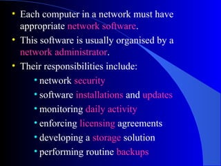 • Each computer in a network must have
appropriate network software.
• This software is usually organised by a
network administrator.
• Their responsibilities include:
• network security
• software installations and updates
• monitoring daily activity
• enforcing licensing agreements
• developing a storage solution
• performing routine backups
 