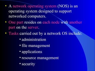 • A network operating system (NOS) is an
operating system designed to support
networked computers.
• One part resides on each node with another
part on the server.
• Tasks carried out by a network OS include:
• administration
• file management
• applications
• resource management
• security
 