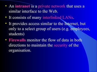 • An intranet is a private network that uses a
similar interface to the Web.
• It consists of many interlinked LANs.
• It provides access similar to the Internet, but
only to a select group of users (e.g. employees,
students)
• Firewalls monitor the flow of data in both
directions to maintain the security of the
organisation.
 