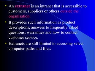 • An extranet is an intranet that is accessible to
customers, suppliers or others outside the
organisation.
• It provides such information as product
descriptions, answers to frequently asked
questions, warranties and how to contact
customer service.
• Extranets are still limited to accessing select
computer paths and files.
 